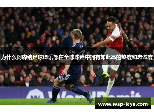 为什么阿森纳足球俱乐部在全球球迷中拥有如此高的热度和忠诚度