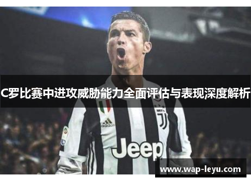 C罗比赛中进攻威胁能力全面评估与表现深度解析