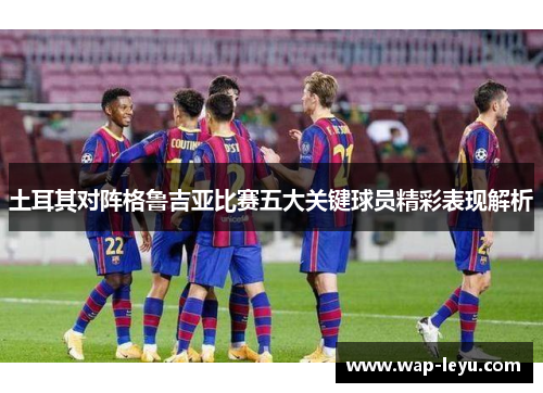 土耳其对阵格鲁吉亚比赛五大关键球员精彩表现解析 土耳其对阵格鲁吉亚比赛五大关键球员精彩表现解析