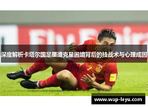 深度解析卡塔尔国足屡遭克星困境背后的技战术与心理成因 深度解析卡塔尔国足屡遭克星困境背后的技战术与心理成因